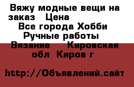 Вяжу модные вещи на заказ › Цена ­ 3000-10000 - Все города Хобби. Ручные работы » Вязание   . Кировская обл.,Киров г.